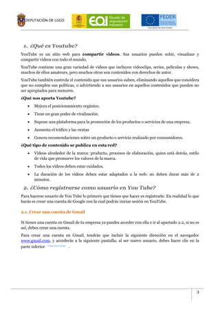 3
1. ¿Qué es Youtube?
YouTube es un sitio web para compartir videos. Sus usuarios pueden subir, visualizar y
compartir videos con todo el mundo.
YouTube contiene una gran variedad de videos que incluyen videoclips, series, películas y shows,
muchos de ellos amateurs, pero muchos otros son contenidos con derechos de autor.
YouTube también controla el contenido que sus usuarios suben, eliminando aquellos que considera
que no cumplen sus políticas, o advirtiendo a sus usuarios en aquellos contenidos que pueden no
ser apropiados para menores.
¿Qué nos aporta Youtube?
 Mejora el posicionamiento orgánico.
 Tiene un gran poder de viralización.
 Supone una plataforma para la promoción de los productos o servicios de una empresa.
 Aumenta el tráfico y las ventas
 Genera recomendaciones sobre un producto o servicio realizado por consumidores.
¿Qué tipo de contenido se publica en esta red?
 Vídeos alrededor de la marca: producto, procesos de elaboración, quien está detrás, estilo
de vida que promueve los valores de la marca.
 Todos los vídeos deben estar cuidados.
 La duración de los vídeos deben estar adaptados a la web: no deben durar más de 2
minutos.
2. ¿Cómo registrarse como usuario en You Tube?
Para hacerse usuario de You Tube lo primero que tienes que hacer es registrarte. En realidad lo que
harás es crear una cuenta de Google con la cual podrás iniciar sesión en YouTube.
2.1. Crear una cuenta de Gmail
Si tienes una cuenta en Gmail de tu empresa ya puedes acceder con ella e ir al apartado 2.2, si no es
así, debes crear una cuenta.
Para crear una cuenta en Gmail, tendrás que incluir la siguiente dirección en el navegador
www.gmail.com, y accederás a la siguiente pantalla; al ser nuevo usuario, debes hacer clic en la
parte inferior .
 