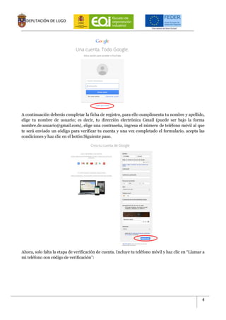 4
A continuación deberás completar la ficha de registro, para ello cumplimenta tu nombre y apellido,
elige tu nombre de usuario; es decir, tu dirección electrónica Gmail (puede ser bajo la forma
nombre.de.usuario@gmail.com), elige una contraseña, ingresa el número de teléfono móvil al que
te será enviado un código para verificar tu cuenta y una vez completado el formulario, acepta las
condiciones y haz clic en el botón Siguiente paso.
Ahora, solo falta la etapa de verificación de cuenta. Incluye tu teléfono móvil y haz clic en “Llamar a
mi teléfono con código de verificación”:
 