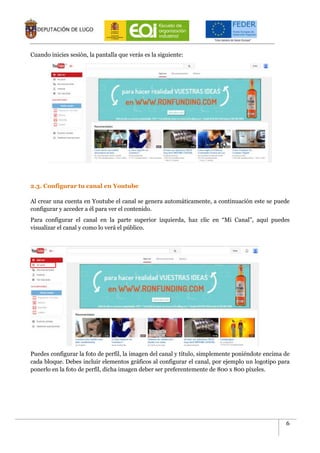 6
Cuando inicies sesión, la pantalla que verás es la siguiente:
2.3. Configurar tu canal en Youtube
Al crear una cuenta en Youtube el canal se genera automáticamente, a continuación este se puede
configurar y acceder a él para ver el contenido.
Para configurar el canal en la parte superior izquierda, haz clic en “Mi Canal”, aquí puedes
visualizar el canal y como lo verá el público.
Puedes configurar la foto de perfil, la imagen del canal y título, simplemente poniéndote encima de
cada bloque. Debes incluir elementos gráficos al configurar el canal, por ejemplo un logotipo para
ponerlo en la foto de perfil, dicha imagen deber ser preferentemente de 800 x 800 píxeles.
 