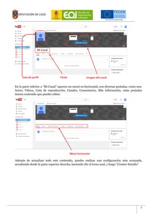 7
En la parte inferior a “Mi Canal” aparece un menú en horizontal, con diversas pestañas, como son:
Inicio, Vídeos, Lista de reproducción, Canales, Comentarios, Más información, estas pestañas
tienen contenido que puedes editar.
Además de actualizar todo este contenido, puedes realizar una configuración más avanzada,
accediendo desde la parte superior derecha, haciendo clic el icono azul, y luego “Creator Estudio”
Mi Canal
Foto de perfil Título Imagen del canal
Menú horizontal
 