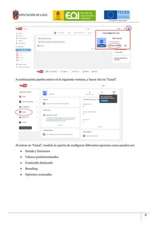 8
A continuación puedes entrar en la siguiente ventana, y hacer clic en “Canal”.
Al entrar en “Canal”, tendrás la opción de configurar diferentes opciones como pueden ser:
 Estado y funciones
 Valores predeterminados
 Contenido destacado
 Branding
 Opciones avanzadas
cuenta@gmail.com
Mi Cuenta
 
