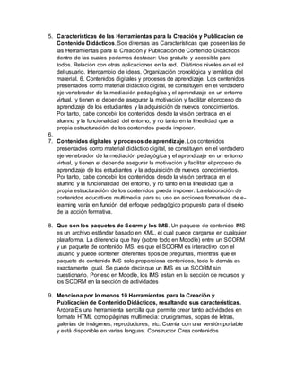 5. Características de las Herramientas para la Creación y Publicación de
Contenido Didácticos. Son diversas las Características que poseen las de
las Herramientas para la Creación y Publicación de Contenido Didácticos
dentro de las cuales podemos destacar: Uso gratuito y accesible para
todos. Relación con otras aplicaciones en la red. Distintos niveles en el rol
del usuario. Intercambio de ideas. Organización cronológica y temática del
material. 6. Contenidos digitales y procesos de aprendizaje. Los contenidos
presentados como material didáctico digital, se constituyen en el verdadero
eje vertebrador de la mediación pedagógica y el aprendizaje en un entorno
virtual, y tienen el deber de asegurar la motivación y facilitar el proceso de
aprendizaje de los estudiantes y la adquisición de nuevos conocimientos.
Por tanto, cabe concebir los contenidos desde la visión centrada en el
alumno y la funcionalidad del entorno, y no tanto en la linealidad que la
propia estructuración de los contenidos pueda imponer.
6.
7. Contenidos digitales y procesos de aprendizaje. Los contenidos
presentados como material didáctico digital, se constituyen en el verdadero
eje vertebrador de la mediación pedagógica y el aprendizaje en un entorno
virtual, y tienen el deber de asegurar la motivación y facilitar el proceso de
aprendizaje de los estudiantes y la adquisición de nuevos conocimientos.
Por tanto, cabe concebir los contenidos desde la visión centrada en el
alumno y la funcionalidad del entorno, y no tanto en la linealidad que la
propia estructuración de los contenidos pueda imponer. La elaboración de
contenidos educativos multimedia para su uso en acciones formativas de e-
learning varía en función del enfoque pedagógico propuesto para el diseño
de la acción formativa.
8. Que son los paquetes de Scorm y los IMS. Un paquete de contenido IMS
es un archivo estándar basado en XML, el cual puede cargarse en cualquier
plataforma. La diferencia que hay (sobre todo en Moodle) entre un SCORM
y un paquete de contenido IMS, es que el SCORM es interactivo con el
usuario y puede contener diferentes tipos de preguntas, mientras que el
paquete de contenido IMS solo proporciona contenidos, todo lo demás es
exactamente igual. Se puede decir que un IMS es un SCORM sin
cuestionario. Por eso en Moodle, los IMS están en la sección de recursos y
los SCORM en la sección de actividades
9. Menciona por lo menos 10 Herramientas para la Creación y
Publicación de Contenido Didácticos, resaltando sus características.
Ardora Es una herramienta sencilla que permite crear tanto actividades en
formato HTML como páginas multimedia: crucigramas, sopas de letras,
galerías de imágenes, reproductores, etc. Cuenta con una versión portable
y está disponible en varias lenguas. Constructor Crea contenidos
 