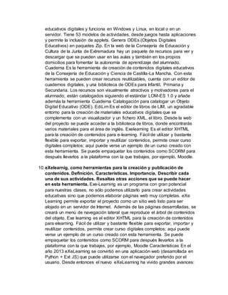 educativos digitales y funciona en Windows y Linux, en local o en un
servidor. Tiene 53 modelos de actividades, desde juegos hasta aplicaciones
y permite la inclusión de applets. Genera ODEs (Objetos Digitales
Educativos) en paquetes Zip. En la web de la Consejería de Educación y
Cultura de la Junta de Extremadura hay un paquete de recursos para ver y
descargar que se pueden usar en las aulas y también en los propios
domicilios para fomentar la autonomía de aprendizaje del alumnado.
Cuaderna Es la herramienta de creación de contenidos digitales educativos
de la Consejería de Educación y Ciencia de Castilla-La Mancha. Con esta
herramienta se pueden crear recursos reutilizables, cuenta con un editor de
cuadernos digitales, y una biblioteca de ODEs para Infantil, Primaria y
Secundaria. Los recursos son visualmente atractivos y motivadores para el
alumnado; están catalogados siguiendo el estándar LOM-ES 1.0 y añade
además la herramienta Cuaderna Catalogación para catalogar un Objeto
Digital Educativo (ODE). EdiLim Es el editor de libros de LIM, un agradable
entorno para la creación de materiales educativos digitales que se
complementa con un visualizador y un fichero XML, el libro. Desde la web
del proyecto se puede acceder a la biblioteca de libros, donde encontrarás
varios materiales para el área de inglés. Exelearning Es el editor XHTML
para la creación de contenidos para e-learning. Fácil de utilizar y bastante
flexible para exportar, importar y reutilizar contenidos, permite crear curso
digitales completos; aquí puede verse un ejemplo de un curso creado con
esta herramienta. Se puede empaquetar los contenidos como SCORM para
después llevarlos a la plataforma con la que trabajes, por ejemplo, Moodle.
10.eXelearnig, como herramientas para la creación y publicación de
contenidos. Definición. Características. Importancia. Describir cada
una de sus actividades. Resaltas otras acciones que se puede hacer
en esta herramienta. Exe-Learning es un programa con gran potencial
para nuestras clases, no sólo podemos utilizarlo para crear actividades
educativas sino que podemos elaborar páginas web muy completas. eXe
Learning permite exportar el proyecto como un sitio web listo para ser
alojado en un servidor de Internet. Además de las páginas desarrolladas, se
creará un menú de navegación lateral que reproduce el árbol de contenidos
del objeto. Exe learning es el editor XHTML para la creación de contenidos
para elearning. Fácil de utilizar y bastante flexible para exportar, importar y
reutilizar contenidos, permite crear curso digitales completos; aquí puede
verse un ejemplo de un curso creado con esta herramienta. Se puede
empaquetar los contenidos como SCORM para después llevarlos a la
plataforma con la que trabajes, por ejemplo, Moodle Características En el
año 2013 eXeLearning se convirtió en una aplicación web (desarrollada en
Python + Ext JS) que puede utilizarse con el navegador preferido por el
usuario. Desde entonces el nuevo eXeLearning ha vivido grandes avances:
 
