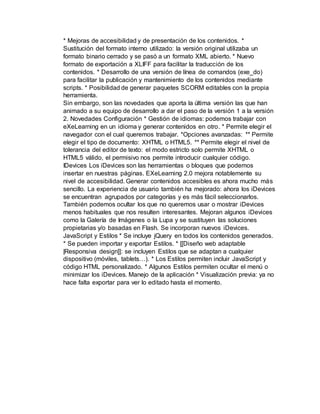 * Mejoras de accesibilidad y de presentación de los contenidos. *
Sustitución del formato interno utilizado: la versión original utilizaba un
formato binario cerrado y se pasó a un formato XML abierto. * Nuevo
formato de exportación a XLIFF para facilitar la traducción de los
contenidos. * Desarrollo de una versión de línea de comandos (exe_do)
para facilitar la publicación y mantenimiento de los contenidos mediante
scripts. * Posibilidad de generar paquetes SCORM editables con la propia
herramienta.
Sin embargo, son las novedades que aporta la última versión las que han
animado a su equipo de desarrollo a dar el paso de la versión 1 a la versión
2. Novedades Configuración * Gestión de idiomas: podemos trabajar con
eXeLearning en un idioma y generar contenidos en otro. * Permite elegir el
navegador con el cual queremos trabajar. *Opciones avanzadas: ** Permite
elegir el tipo de documento: XHTML o HTML5. ** Permite elegir el nivel de
tolerancia del editor de texto: el modo estricto solo permite XHTML o
HTML5 válido, el permisivo nos permite introducir cualquier código.
IDevices Los iDevices son las herramientas o bloques que podemos
insertar en nuestras páginas. EXeLearning 2.0 mejora notablemente su
nivel de accesibilidad. Generar contenidos accesibles es ahora mucho más
sencillo. La experiencia de usuario también ha mejorado: ahora los iDevices
se encuentran agrupados por categorías y es más fácil seleccionarlos.
También podemos ocultar los que no queremos usar o mostrar iDevices
menos habituales que nos resulten interesantes. Mejoran algunos iDevices
como la Galería de Imágenes o la Lupa y se sustituyen las soluciones
propietarias y/o basadas en Flash. Se incorporan nuevos iDevices.
JavaScript y Estilos * Se incluye jQuery en todos los contenidos generados.
* Se pueden importar y exportar Estilos. * [[Diseño web adaptable
|Responsiva design]]: se incluyen Estilos que se adaptan a cualquier
dispositivo (móviles, tablets…). * Los Estilos permiten incluir JavaScript y
código HTML personalizado. * Algunos Estilos permiten ocultar el menú o
minimizar los iDevices. Manejo de la aplicación * Visualización previa: ya no
hace falta exportar para ver lo editado hasta el momento.
 
