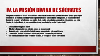 IV. LA MISIÓN DIVINA DE SÓCRATES
Luego de defenderse de las acusaciones formales e informales, apela a la misión divina que, según
él tiene en la ciudad. Aquí Sócrates explica la misión última de su indagación, la cual consiste en
buscar la verdad y la felicidad por medio de la razón, además de conducirse éticamente por ésta.
Según él, el dios Apolo, le encomendó esto por medio del oráculo. Para esto él:
• Afrontará el riesgo de morir
• A la hora de cumplir una misión, nunca la abandonará.
• Se dedicará a esta actividad pública y no renunciará a ella en el futuro.
• Lo anterior, porque el hombre bueno, no puede sufrir daño por el malo.
• Los bienes son interiores, están en el alma, el cuerpo es el que sufre daño.
 