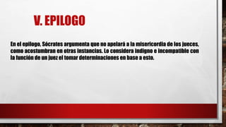V. EPILOGO
En el epilogo, Sócrates argumenta que no apelará a la misericordia de los jueces,
como acostumbran en otras instancias. Lo considera indigno e incompatible con
la función de un juez el tomar determinaciones en base a esto.
 