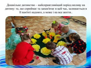 Дошкiльне дитинство – найсприятливiщий перiод впливу на
дитину: те, що сприймає та запам'ятає в цей час, залишається в
її пам'ятi надовго, а може i на все життя..
 