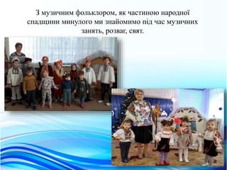 З музичним фольклором, як частиною народної
спадщини минулого ми знайомимо пiд час музичних
занять, розваг, свят.
 