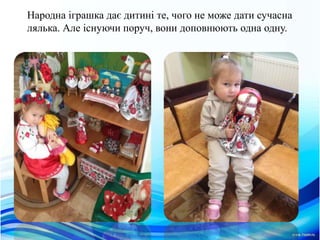 Народна iграшка дає дитинi те, чого не може дати сучасна
лялька. Але iснуючи поруч, вони доповнюють одна одну.
 