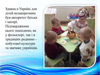 Здавна в Українi для
дiтей незаперечним
був авторитет батька
i матерi.
Пiдтвердження
цього знаходимо, як
у фольклорi, так i в
традицiях родинно –
побутової культури
та звичаях українцiв.
 