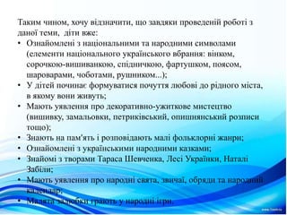 Таким чином, хочу відзначити, що завдяки проведеній роботі з
даної теми, діти вже:
• Ознайомленi з нацiональними та народними символами
(елементи нацiонального українського вбрання: вiнком,
сорочкою-вишиванкою, спiдничкою, фартушком, поясом,
шароварами, чоботами, рушником...);
• У дiтей починає формуватися почуття любовi до рiдного мiста,
в якому вони живуть;
• Мають уявлення про декоративно-ужиткове мистецтво
(вишивку, замальовки, петрикiвський, опишнянський розписи
тощо);
• Знають на пам'ять i розповiдають малi фольклорнi жанри;
• Ознайомленi з українськими народними казками;
• Знайомi з творами Тараса Шевченка, Лесi Українки, Наталi
Забiли;
• Мають уявлення про народнi свята, звичаї, обряди та народний
календар;
• Малята залюбки грають у народнi iгри.
 