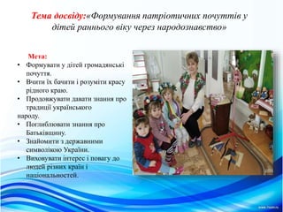 Тема досвiду:«Формування патрiотичних почуттiв у
дiтей раннього вiку через народознавство»
Мета:
• Формувати у дітей громадянські
почуття.
• Вчити їх бачити і розуміти красу
рідного краю.
• Продовжувати давати знання про
традиції українського
народу.
• Поглиблювати знання про
Батьківщину.
• Знайомити з державними
символiкою України.
• Виховувати інтерес і повагу до
людей різних країн і
національностей.
 