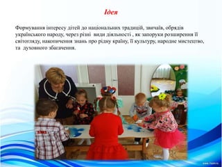 Iдея
Формування інтересу дітей до національних традицій, звичаїв, обрядів
українського народу, через різні види діяльності , як запоруки розширення її
світогляду, накопичення знань про рідну країну, її культуру, народне мистецтво,
та духовного збагачення.
 