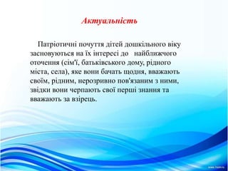 Актуальнiсть
Патріотичні почуття дітей дошкільного віку
засновуються на їх інтересі до найближчого
оточення (сім'ї, батьківського дому, рідного
міста, села), яке вони бачать щодня, вважають
своїм, рідним, нерозривно пов'язаним з ними,
звідки вони черпають свої перші знання та
вважають за взірець.
 