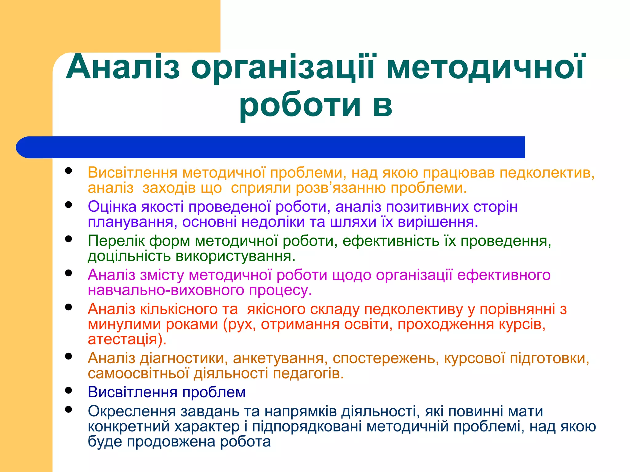 Аналіз організації методичної
роботи в
 Висвітлення методичної проблеми, над якою працював педколектив,
аналіз заходів що сприяли розв’язанню проблеми.
 Оцінка якості проведеної роботи, аналіз позитивних сторін
планування, основні недоліки та шляхи їх вирішення.
 Перелік форм методичної роботи, ефективність їх проведення,
доцільність використування.
 Аналіз змісту методичної роботи щодо організації ефективного
навчально-виховного процесу.
 Аналіз кількісного та якісного складу педколективу у порівнянні з
минулими роками (рух, отримання освіти, проходження курсів,
атестація).
 Аналіз діагностики, анкетування, спостережень, курсової підготовки,
самоосвітньої діяльності педагогів.
 Висвітлення проблем
 Окреслення завдань та напрямків діяльності, які повинні мати
конкретний характер і підпорядковані методичній проблемі, над якою
буде продовжена робота
 