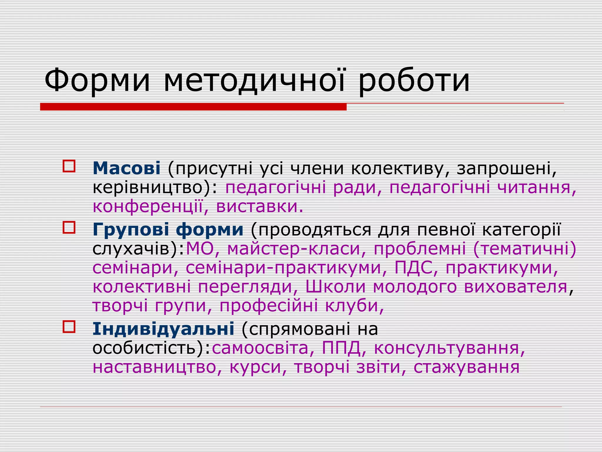 Форми методичної роботи
 Масові (присутні усі члени колективу, запрошені,
керівництво): педагогічні ради, педагогічні читання,
конференції, виставки.
 Групові форми (проводяться для певної категорії
слухачів):МО, майстер-класи, проблемні (тематичні)
семінари, семінари-практикуми, ПДС, практикуми,
колективні перегляди, Школи молодого вихователя,
творчі групи, професійні клуби,
 Індивідуальні (спрямовані на
особистість):самоосвіта, ППД, консультування,
наставництво, курси, творчі звіти, стажування
 