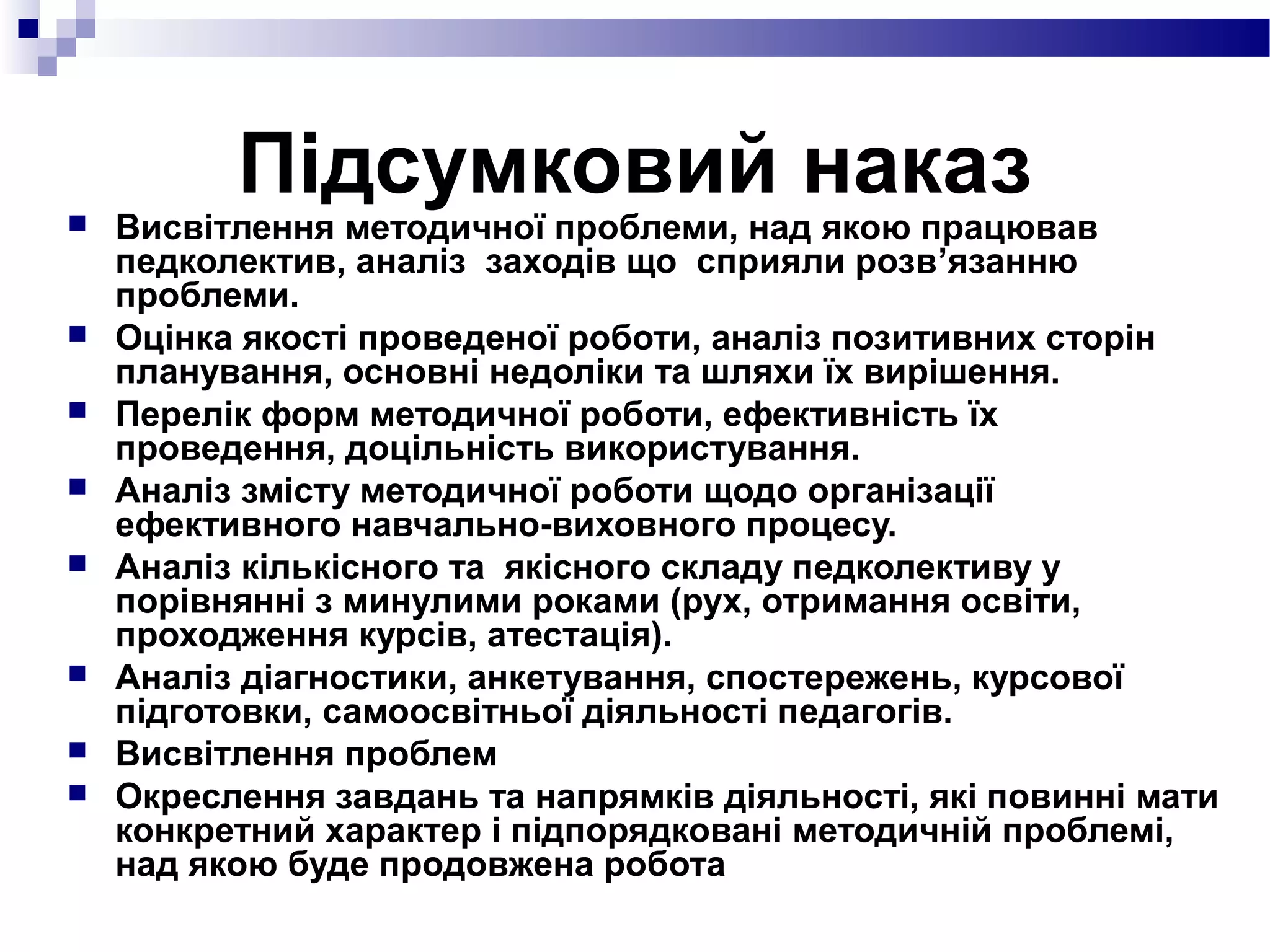 Підсумковий наказ Висвітлення методичної проблеми, над якою працював
педколектив, аналіз заходів що сприяли розв’язанню
проблеми.
 Оцінка якості проведеної роботи, аналіз позитивних сторін
планування, основні недоліки та шляхи їх вирішення.
 Перелік форм методичної роботи, ефективність їх
проведення, доцільність використування.
 Аналіз змісту методичної роботи щодо організації
ефективного навчально-виховного процесу.
 Аналіз кількісного та якісного складу педколективу у
порівнянні з минулими роками (рух, отримання освіти,
проходження курсів, атестація).
 Аналіз діагностики, анкетування, спостережень, курсової
підготовки, самоосвітньої діяльності педагогів.
 Висвітлення проблем
 Окреслення завдань та напрямків діяльності, які повинні мати
конкретний характер і підпорядковані методичній проблемі,
над якою буде продовжена робота
 