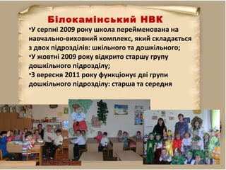•У серпні 2009 року школа перейменована на
навчально-виховний комплекс, який складається
з двох підрозділів: шкільного та дошкільного;
•У жовтні 2009 року відкрито старшу групу
дошкільного підрозділу;
•З вересня 2011 року функціонує дві групи
дошкільного підрозділу: старша та середня
Білокамінський НВК
 