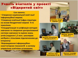 Участь вчителів у проекті
«Відкритий світ»
Суть проекту:
• Створення національної освіт-ньої
інформаційної мережі.
•Створення освітньої інфра-структури
на основі бездротової мережі 4-го
покоління.
•Стандартизація та уніфікація методик
навчання та створення централізованої
системи навчання та оцінки знань
учнів (надання 1,5 млн. школярам
нетбуків з пільговим підключенням до
інтернету)
•Впровадження інформаційно-
комп’ютерних технологій в систему
управління освітніми установами.
Вчитель історії
Боднар Г. Й.
Вчитель хімії
Максимович О. М.
Вчитель математики
Вітковська М. П.
Вчитель фізики
Козич Н. І.
Вчитель географії
Конашевич В. Л.
 