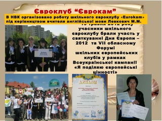 Євроклуб “Єврокам”
19 травня 2012 року
учасники шкільного
євроклубу брали участь у
святкуванні Дня Європи –
2012 та VІІ обласному
Форумі
шкільних європейських
клубів у рамках
Всеукраїнської кампанії
«Я поділяю європейські
цінності»
В НВК організовано роботу шкільного євроклубу «Eurokam»
під керівництвом вчителя англійської мови Левкович М.М.
 