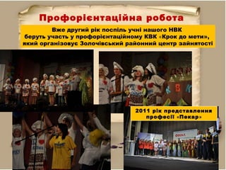 Профорієнтаційна робота
Вже другий рік поспіль учні нашого НВК
беруть участь у профорієнтаційному КВК «Крок до мети»,
який організовує Золочівський районний центр зайнятості
2011 рік представлення
професії «Пекар»
 