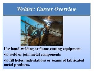 Welder: Career Overview
Use hand-welding or flame-cutting equipment
•to weld or join metal components
•to fill holes, indentations or seams of fabricated
metal products.
 