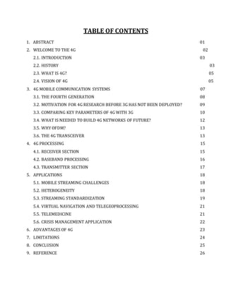 TABLE OF CONTENTS
1. ABSTRACT 01
2. WELCOME TO THE 4G 02
2.1. INTRODUCTION 03
2.2. HISTORY 03
2.3. WHAT IS 4G? 05
2.4. VISION OF 4G 05
3. 4G MOBILE COMMUNICATION SYSTEMS 07
3.1. THE FOURTH GENERATION 08
3.2. MOTIVATION FOR 4G RESEARCH BEFORE 3G HAS NOT BEEN DEPLOYED? 09
3.3. COMPARING KEY PARAMETERS OF 4G WITH 3G 10
3.4. WHAT IS NEEDED TO BUILD 4G NETWORKS OF FUTURE? 12
3.5. WHY OFDM? 13
3.6. THE 4G TRANSCEIVER 13
4. 4G PROCESSING 15
4.1. RECEIVER SECTION 15
4.2. BASEBAND PROCESSING 16
4.3. TRANSMITTER SECTION 17
5. APPLICATIONS 18
5.1. MOBILE STREAMING CHALLENGES 18
5.2. HETEROGENEITY 18
5.3. STREAMING STANDARDIZATION 19
5.4. VIRTUAL NAVIGATION AND TELEGEOPROCESSING 21
5.5. TELEMEDICINE 21
5.6. CRISIS MANAGEMENT APPLICATION 22
6. ADVANTAGES OF 4G 23
7. LIMITATIONS 24
8. CONCLUSION 25
9. REFERENCE 26
 