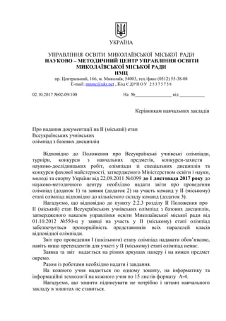 УКРАЇНА
УПРАВЛІННЯ ОСВІТИ МИКОЛАЇВСЬКОЇ МІСЬКОЇ РАДИ
НАУКОВО – МЕТОДИЧНИЙ ЦЕНТР УПРАВЛІННЯ ОСВІТИ
МИКОЛАЇВСЬКОЇ МІСЬКОЇ РАДИ
НМЦ
пр. Центральний, 166, м. Миколаїв, 54003, тел./факс (0512) 55-38-08
E-mail: mnmc@ukr.net , Код Є Д Р П О У 2 5 3 7 5 7 5 8
02.10.2017 №02-09/100 На №________________ від ___________
Керівникам навчальних закладів
Про надання документації на ІІ (міський) етап
Всеукраїнських учнівських
олімпіад з базових дисциплін
Відповідно до Положення про Всеукраїнські учнівські олімпіади,
турніри, конкурси з навчальних предметів, конкурси-захисти
науково-дослідницьких робіт, олімпіади зі спеціальних дисциплін та
конкурси фахової майстерності, затвердженого Міністерством освіти і науки,
молоді та спорту України від 22.09.2011 №1099 до 1 листопада 2017 року до
науково-методичного центру необхідно надати звіти про проведення
олімпіад (додаток 1) та заявки (додаток 2) на участь команд у ІІ (міському)
етапі олімпіад відповідно до кількісного складу команд (додаток 3).
Нагадуємо, що відповідно до пункту 2.2.3 розділу ІІ Положення про
ІІ (міський) етап Всеукраїнських учнівських олімпіад з базових дисциплін,
затвердженого наказом управління освіти Миколаївської міської ради від
01.10.2012 №550-ц у заявці на участь у ІІ (міському) етапі олімпіад
забезпечується пропорційність представників всіх паралелей класів
відповідної олімпіади.
Звіт про проведення І (шкільного) етапу олімпіад надавати обов’язково,
навіть якщо претендентів для участі у ІІ (міському) етапі олімпіад немає.
Заявка та звіт надається на різних аркушах паперу і на кожен предмет
окремо.
Разом із роботами необхідно надати і завдання.
На кожного учня надається по одному зошиту, на інформатику та
інформаційні технології на кожного учня по 15 листів формату А-4.
Нагадуємо, що зошити підписувати не потрібно і штамп навчального
закладу в зошитах не ставиться.
 