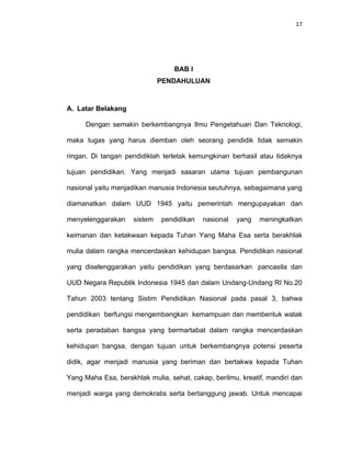 17
BAB I
PENDAHULUAN
A. Latar Belakang
Dengan semakin berkembangnya Ilmu Pengetahuan Dan Teknologi,
maka tugas yang harus diemban oleh seorang pendidik tidak semakin
ringan. Di tangan pendidiklah terletak kemungkinan berhasil atau tidaknya
tujuan pendidikan. Yang menjadi sasaran utama tujuan pembangunan
nasional yaitu menjadikan manusia Indonesia seutuhnya, sebagaimana yang
diamanatkan dalam UUD 1945 yaitu pemerintah mengupayakan dan
menyelenggarakan sistem pendidikan nasional yang meningkatkan
keimanan dan ketakwaan kepada Tuhan Yang Maha Esa serta berakhlak
mulia dalam rangka mencerdaskan kehidupan bangsa. Pendidikan nasional
yang diselenggarakan yaitu pendidikan yang berdasarkan pancasila dan
UUD Negara Republik Indonesia 1945 dan dalam Undang-Undang RI No.20
Tahun 2003 tentang Sistim Pendidikan Nasional pada pasal 3, bahwa
pendidikan berfungsi mengembangkan kemampuan dan membentuk watak
serta peradaban bangsa yang bermartabat dalam rangka mencerdaskan
kehidupan bangsa, dengan tujuan untuk berkembangnya potensi peserta
didik, agar menjadi manusia yang beriman dan bertakwa kepada Tuhan
Yang Maha Esa, berakhlak mulia, sehat, cakap, berilmu, kreatif, mandiri dan
menjadi warga yang demokratis serta bertanggung jawab. Untuk mencapai
 