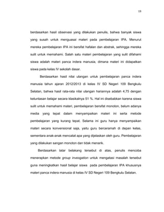 19
berdasarkan hasil observasi yang dilakukan penulis, bahwa banyak siswa
yang susah untuk menguasai materi pada pembelajaran IPA. Menurut
mereka pembelajaran IPA ini bersifat hafalan dan abstrak, sehingga mereka
sulit untuk memahami. Salah satu materi pembelajaran yang sulit difahami
siswa adalah materi panca indera manusia, dimana materi ini didapatkan
siswa pada kelas IV sekolah dasar.
Berdasarkan hasil nilai ulangan untuk pembelajaran panca indera
manusia tahun ajaran 2012/2013 di kelas IV SD Negeri 109 Bengkulu
Selatan, bahwa hasil rata-rata nilai ulangan hariannya adalah 4,75 dengan
ketuntasan belajar secara klasikalnya 51 %. Hal ini disebabkan karena siswa
sulit untuk memahami materi, pembelajaran bersifat monoton, belum adanya
media yang tepat dalam menyampaikan materi ini serta metode
pembelajaran yang kurang tepat. Selama ini guru hanya menyampaikan
materi secara konvensional saja, yaitu guru berceramah di depan kelas,
sementara anak-anak mencatat apa yang dijelaskan oleh guru. Pembelajaran
yang dilakukan sangan monoton dan tidak menarik.
Berdasarkan latar belakang tersebut di atas, penulis mencoba
menerapkan metode group invesgation untuk mengatasi masalah tersebut
guna meningkatkan hasil belajar siswa pada pembelajaran IPA khususnya
materi panca indera manusia di kelas IV SD Negeri 109 Bengkulu Selatan.
 