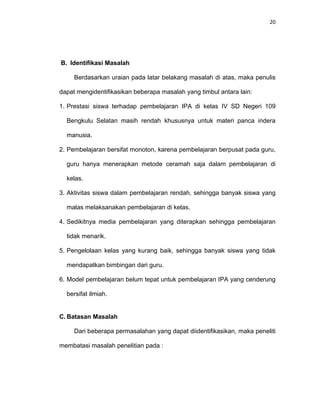 20
B. Identifikasi Masalah
Berdasarkan uraian pada latar belakang masalah di atas, maka penulis
dapat mengidentifikasikan beberapa masalah yang timbul antara lain:
1. Prestasi siswa terhadap pembelajaran IPA di kelas IV SD Negeri 109
Bengkulu Selatan masih rendah khususnya untuk materi panca indera
manusia.
2. Pembelajaran bersifat monoton, karena pembelajaran berpusat pada guru,
guru hanya menerapkan metode ceramah saja dalam pembelajaran di
kelas.
3. Aktivitas siswa dalam pembelajaran rendah, sehingga banyak siswa yang
malas melaksanakan pembelajaran di kelas.
4. Sedikitnya media pembelajaran yang diterapkan sehingga pembelajaran
tidak menarik.
5. Pengelolaan kelas yang kurang baik, sehingga banyak siswa yang tidak
mendapatkan bimbingan dari guru.
6. Model pembelajaran belum tepat untuk pembelajaran IPA yang cenderung
bersifat ilmiah.
C. Batasan Masalah
Dari beberapa permasalahan yang dapat diidentifikasikan, maka peneliti
membatasi masalah penelitian pada :
 
