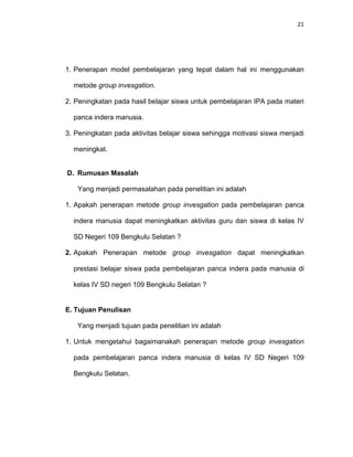 21
1. Penerapan model pembelajaran yang tepat dalam hal ini menggunakan
metode group invesgation.
2. Peningkatan pada hasil belajar siswa untuk pembelajaran IPA pada materi
panca indera manusia.
3. Peningkatan pada aktivitas belajar siswa sehingga motivasi siswa menjadi
meningkat.
D. Rumusan Masalah
Yang menjadi permasalahan pada penelitian ini adalah
1. Apakah penerapan metode group invesgation pada pembelajaran panca
indera manusia dapat meningkatkan aktivitas guru dan siswa di kelas IV
SD Negeri 109 Bengkulu Selatan ?
2. Apakah Penerapan metode group invesgation dapat meningkatkan
prestasi belajar siswa pada pembelajaran panca indera pada manusia di
kelas IV SD negeri 109 Bengkulu Selatan ?
E. Tujuan Penulisan
Yang menjadi tujuan pada penelitian ini adalah
1. Untuk mengetahui bagaimanakah penerapan metode group invesgation
pada pembelajaran panca indera manusia di kelas IV SD Negeri 109
Bengkulu Selatan.
 