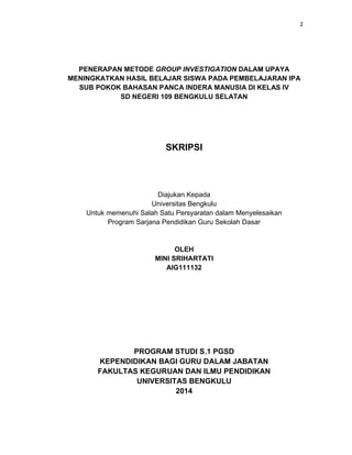 2
PENERAPAN METODE GROUP INVESTIGATION DALAM UPAYA
MENINGKATKAN HASIL BELAJAR SISWA PADA PEMBELAJARAN IPA
SUB POKOK BAHASAN PANCA INDERA MANUSIA DI KELAS IV
SD NEGERI 109 BENGKULU SELATAN
SKRIPSI
Diajukan Kepada
Universitas Bengkulu
Untuk memenuhi Salah Satu Persyaratan dalam Menyelesaikan
Program Sarjana Pendidikan Guru Sekolah Dasar
OLEH
MINI SRIHARTATI
AIG111132
PROGRAM STUDI S.1 PGSD
KEPENDIDIKAN BAGI GURU DALAM JABATAN
FAKULTAS KEGURUAN DAN ILMU PENDIDIKAN
UNIVERSITAS BENGKULU
2014
 