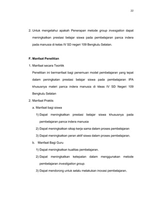 22
2. Untuk mengetahui apakah Penerapan metode group invesgation dapat
meningkatkan prestasi belajar siswa pada pembelajaran panca indera
pada manusia di kelas IV SD negeri 109 Bengkulu Selatan.
F. Manfaat Penelitian
1. Manfaat secara Teoritik
Penelitian ini bermanfaat bagi penemuan model pembelajaran yang tepat
dalam peningkatan prestasi belajar siswa pada pembelajaran IPA
khususnya materi panca indera manusia di kleas IV SD Negeri 109
Bengkulu Selatan
2. Manfaat Praktis
a. Manfaat bagi siswa
1) Dapat meningkatkan prestasi belajar siswa khususnya pada
pembelajaran panca indera manusia
2) Dapat meningkatkan sikap kerja sama dalam proses pembelajaran
3) Dapat meningkatkan peran aktif siswa dalam proses pembelajaran.
b. Manfaat Bagi Guru
1) Dapat meningkatkan kualitas pembelajaran.
2) Dapat meningkatkan ketepatan dalam menggunakan metode
pembelajaran investigation group.
3) Dapat mendorong untuk selalu melakukan inovasi pembelajaran.
 