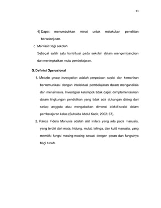 23
4) Dapat menumbuhkan minat untuk melakukan penelitian
berkelanjutan.
c. Manfaat Bagi sekolah
Sebagai salah satu kontribusi pada sekolah dalam mengembangkan
dan meningkatkan mutu pembelajaran.
G.Definisi Operasional
1. Metode group invesgation adalah perpaduan sosial dan kemahiran
berkomunikasi dengan intelektual pembelajaran dalam menganalisis
dan mensintesis. Investigasi kelompok tidak dapat diimplementasikan
dalam lingkungan pendidikan yang tidak ada dukungan dialog dari
setiap anggota atau mengabaikan dimensi afektif-sosial dalam
pembelajaran kelas (Suhaida Abdul Kadir, 2002: 67).
2. Panca Indera Manusia adalah alat indera yang ada pada manusia,
yang terdiri dari mata, hidung, mulut, telinga, dan kulit manusia, yang
memiliki fungsi masing-masing sesuai dengan peran dan fungsinya
bagi tubuh.
 