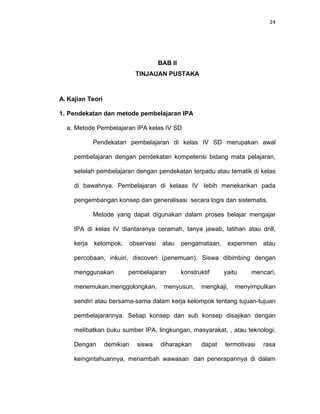 24
BAB II
TINJAUAN PUSTAKA
A. Kajian Teori
1. Pendekatan dan metode pembelajaran IPA
a. Metode Pembelajaran IPA kelas IV SD
Pendekatan pembelajaran di kelas IV SD merupakan awal
pembelajaran dengan pendekatan kompetensi bidang mata pelajaran,
setelah pembelajaran dengan pendekatan terpadu atau tematik di kelas
di bawahnya. Pembelajaran di kelaas IV lebih menekankan pada
pengembangan konsep dan generalisasi secara logis dan sistematis.
Metode yang dapat digunakan dalam proses belajar mengajar
IPA di kelas IV diantaranya ceramah, tanya jawab, latihan atau drill,
kerja kelompok, observasi atau pengamataan, experimen atau
percobaan, inkuiri, discoveri (penemuan). Siswa dibimbing dengan
menggunakan pembelajaran konstruktif yaitu mencari,
menemukan,menggolongkan, menyusun, mengkaji, menyimpulkan
sendiri atau bersama-sama dalam kerja kelompok tentang tujuan-tujuan
pembelajarannya. Setiap konsep dan sub konsep disajikan dengan
melibatkan buku sumber IPA, lingkungan, masyarakat. , atau teknologi.
Dengan demikian siswa diharapkan dapat termotivasi rasa
keingintahuannya, menambah wawasan dan penerapannya di dalam
 