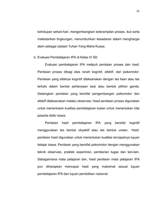 25
kehidupan sehari-hari, mengembangkan keterampilan proses, ikut serta
melestarikan lingkungan, menumbuhkan kesadaran dalam menghargai
alam sebagai ciptaan Tuhan Yang Maha Kuasa.
b. Evaluasi Pembelajaran IPA di Kelas IV SD
Evaluasi pembelajaran IPA meliputi penilaian proses dan hasil.
Penilaian proses dibagi atas ranah kognitif, afektif, dan psikomotor.
Penilaian yang sifatnya kognitif dilaksanakan dengan tes lisan atau tes
tertulis dalam bentuk pertanyaan esai atau bentuk pilihan ganda.
Sedangkan penilaian yang bersifat pengembangan psikomotor dan
afektif dilaksanakan melalui observasi. Hasil penilaian proses digunakan
untuk menentukan kualitas pembelajaran bukan untuk menentukan nilai
peserta didik/ siswa.
Penilaian hasil pembelajaran IPA yang bersifat kognitif
menggunakan tes bentuk obyektif atau tes bentuk uraian. Hasil
penilaian hasil digunakan untuk menentukan kualitas tercapainya tujuan
belajar siswa. Penilaian yang bersifat psikomotor dengan menggunakan
teknik observasi, praktek experimen, pemberian tugas dan lain-lain.
Sebagaimana mata pelajaran lain, hasil penilaian mata pelajaran IPA
pun diharapkan mencapai hasil yang maksimal sesuai tujuan
pembelajaran IPA dan tujuan pendidikan nasional.
 
