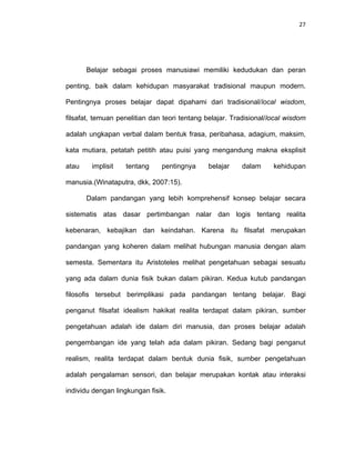 27
Belajar sebagai proses manusiawi memiliki kedudukan dan peran
penting, baik dalam kehidupan masyarakat tradisional maupun modern.
Pentingnya proses belajar dapat dipahami dari tradisional/local wisdom,
filsafat, temuan penelitian dan teori tentang belajar. Tradisional/local wisdom
adalah ungkapan verbal dalam bentuk frasa, peribahasa, adagium, maksim,
kata mutiara, petatah petitih atau puisi yang mengandung makna eksplisit
atau implisit tentang pentingnya belajar dalam kehidupan
manusia.(Winataputra, dkk, 2007:15).
Dalam pandangan yang lebih komprehensif konsep belajar secara
sistematis atas dasar pertimbangan nalar dan logis tentang realita
kebenaran, kebajikan dan keindahan. Karena itu filsafat merupakan
pandangan yang koheren dalam melihat hubungan manusia dengan alam
semesta. Sementara itu Aristoteles melihat pengetahuan sebagai sesuatu
yang ada dalam dunia fisik bukan dalam pikiran. Kedua kutub pandangan
filosofis tersebut berimplikasi pada pandangan tentang belajar. Bagi
penganut filsafat idealism hakikat realita terdapat dalam pikiran, sumber
pengetahuan adalah ide dalam diri manusia, dan proses belajar adalah
pengembangan ide yang telah ada dalam pikiran. Sedang bagi penganut
realism, realita terdapat dalam bentuk dunia fisik, sumber pengetahuan
adalah pengalaman sensori, dan belajar merupakan kontak atau interaksi
individu dengan lingkungan fisik.
 