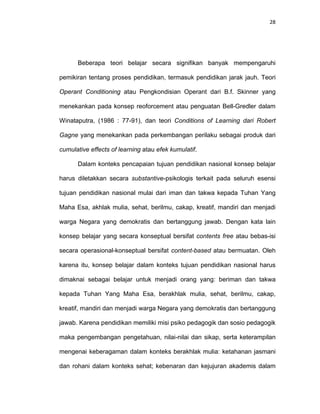 28
Beberapa teori belajar secara signifikan banyak mempengaruhi
pemikiran tentang proses pendidikan, termasuk pendidikan jarak jauh. Teori
Operant Conditioning atau Pengkondisian Operant dari B.f. Skinner yang
menekankan pada konsep reoforcement atau penguatan Bell-Gredler dalam
Winataputra, (1986 : 77-91), dan teori Conditions of Learning dari Robert
Gagne yang menekankan pada perkembangan perilaku sebagai produk dari
cumulative effects of learning atau efek kumulatif.
Dalam konteks pencapaian tujuan pendidikan nasional konsep belajar
harus diletakkan secara substantive-psikologis terkait pada seluruh esensi
tujuan pendidikan nasional mulai dari iman dan takwa kepada Tuhan Yang
Maha Esa, akhlak mulia, sehat, berilmu, cakap, kreatif, mandiri dan menjadi
warga Negara yang demokratis dan bertanggung jawab. Dengan kata lain
konsep belajar yang secara konseptual bersifat contents free atau bebas-isi
secara operasional-konseptual bersifat content-based atau bermuatan. Oleh
karena itu, konsep belajar dalam konteks tujuan pendidikan nasional harus
dimaknai sebagai belajar untuk menjadi orang yang: beriman dan takwa
kepada Tuhan Yang Maha Esa, berakhlak mulia, sehat, berilmu, cakap,
kreatif, mandiri dan menjadi warga Negara yang demokratis dan bertanggung
jawab. Karena pendidikan memiliki misi psiko pedagogik dan sosio pedagogik
maka pengembangan pengetahuan, nilai-nilai dan sikap, serta keterampilan
mengenai keberagaman dalam konteks berakhlak mulia: ketahanan jasmani
dan rohani dalam konteks sehat; kebenaran dan kejujuran akademis dalam
 