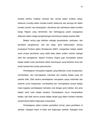 29
konteks berilmu melekat; terampil dan cermat dalam konteks cakap;
kebaruan (novelty) dalam konteks kreatif, ketekunan dan percaya diri dalam
konteks mandiri; dan kebangsaan, demokrasi dan patriotisme dalam konteks
warga Negara yang demokratis dan bertanggung jawab seyogyanya
dilakukan dalam rangka pengembangan kemampuan belajar peserta didik.
Belajar sering juga diartikan sebagai penambahan, perluasan, dan
pendalam pengetahuan, nilai dan sikap, serta keterampilan. Secara
konseptual Fontana dalam Winataputra (2007), mengartikan belajar adalah
suatu proses perubahan yang relatif tetap dalam prilaku individu sebagai
hasil dari pengalaman. Seperti Fontana, Gagne juga menyatakan bahwa
belajar adalah suatu perubahan dalam kemampuan yang bertahan lama dan
bukan berasal dari proses pertumbuhan.
Pembelajaran merupakan kegiatan yang dilakukan untuk menginisiasi,
memfasilitasi, dan meningkatkan intensitas dan kualitas belajar pada diri
peserta didik. Oleh karena pembelajaran merupakan upaya sistematis dan
sistemik untuk menginisasi, memfasilitasi dan meningkatkan proses belajar
maka kegiatan pembelajaran berkaitan erat dengan jenis hakikat, dan jenis
belajar serta hasil belajar tersebut. Pembelajaran harus menghasilkan
belajar, tapi tidak semua proses belajar terjadi juga dalam konteks interaksi
sosial-kultural dalam lingkungan masyarakat.
Pembelajaran dalam konteks pendidikan formal, yakni pendidikan di
sekolah, sebagian besar di kelas dan lingkungan sekolah. Sebagian kecil
 