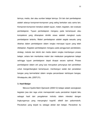 32
lainnya, media, dan atau sumber belajar lainnya. Ciri lain dari pembelajaran
adalah adanya komponen-komponen yang saling berkaitan satu sama lain.
Komponen-komponen tersebut adalah tujuan, materi, kegiatan, dan evaluasi
pembelajaran. Tujuan pembelajaran mengacu pada kemampuan atau
kompetensi yang diharapkan dimiliki siswa setelah mengikuti suatu
pembelajaran tertentu. Materi pembelajaran adalah segala sesuatu yang
dibahas dalam pembelajaran dalam rangka mencapai tujuan yang telah
ditetapkan. Kegiatan pembelajaran mengacu pada penggunaan pendekatan,
strategi, metode dan teknik dan media dalam rangka membangun proses
belajar, antara lain membahas materi dan melakukan pengalaman belajar
sehingga tujuan pembelajaran dapat dicapai secara optimal. Proses
pembelajaran dalam arti yang luas merupakan jantungnya dari pendidikan
untuk mengembangkan kemampuan, membangun watak dan peradaban
bangsa yang bermartabat dalam rangka pencerdasan kehidupan bangsa,
Winataputra, dkk. (2007:21).
3. Hasil Belajar
Menurut Syaiful Bahri Djamarah (2008:12) belajar adalah serangkaian
kegiatan jiwa dan raga untuk memeperolah suatu perubahan tingkah laku
sebagai hasil dari pengalaman individu dalam interaksi dengan
lingkungannya yang menyangkut kognitif, afektif dan psikomotorik.
Perubahan yang terjadi itu sebagai akibat dari belajar. Perubahan itu
 
