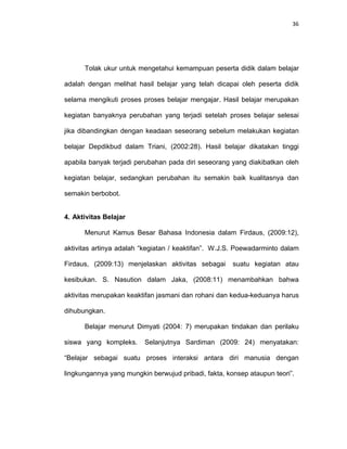 36
Tolak ukur untuk mengetahui kemampuan peserta didik dalam belajar
adalah dengan melihat hasil belajar yang telah dicapai oleh peserta didik
selama mengikuti proses proses belajar mengajar. Hasil belajar merupakan
kegiatan banyaknya perubahan yang terjadi setelah proses belajar selesai
jika dibandingkan dengan keadaan seseorang sebelum melakukan kegiatan
belajar Depdikbud dalam Triani, (2002:28). Hasil belajar dikatakan tinggi
apabila banyak terjadi perubahan pada diri seseorang yang diakibatkan oleh
kegiatan belajar, sedangkan perubahan itu semakin baik kualitasnya dan
semakin berbobot.
4. Aktivitas Belajar
Menurut Kamus Besar Bahasa Indonesia dalam Firdaus, (2009:12),
aktivitas artinya adalah “kegiatan / keaktifan”. W.J.S. Poewadarminto dalam
Firdaus, (2009:13) menjelaskan aktivitas sebagai suatu kegiatan atau
kesibukan. S. Nasution dalam Jaka, (2008:11) menambahkan bahwa
aktivitas merupakan keaktifan jasmani dan rohani dan kedua-keduanya harus
dihubungkan.
Belajar menurut Dimyati (2004: 7) merupakan tindakan dan perilaku
siswa yang kompleks. Selanjutnya Sardiman (2009: 24) menyatakan:
“Belajar sebagai suatu proses interaksi antara diri manusia dengan
lingkungannya yang mungkin berwujud pribadi, fakta, konsep ataupun teori”.
 