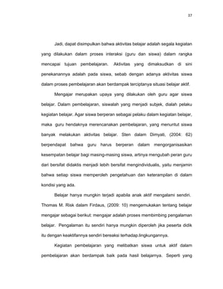 37
Jadi, dapat disimpulkan bahwa aktivitas belajar adalah segala kegiatan
yang dilakukan dalam proses interaksi (guru dan siswa) dalam rangka
mencapai tujuan pembelajaran. Aktivitas yang dimaksudkan di sini
penekanannya adalah pada siswa, sebab dengan adanya aktivitas siswa
dalam proses pembelajaran akan berdampak terciptanya situasi belajar aktif.
Mengajar merupakan upaya yang dilakukan oleh guru agar siswa
belajar. Dalam pembelajaran, siswalah yang menjadi subjek, dialah pelaku
kegiatan belajar. Agar siswa berperan sebagai pelaku dalam kegiatan belajar,
maka guru hendaknya merencanakan pembelajaran, yang menuntut siswa
banyak melakukan aktivitas belajar. Sten dalam Dimyati, (2004: 62)
berpendapat bahwa guru harus berperan dalam mengorganisasikan
kesempatan belajar bagi masing-masing siswa, artinya mengubah peran guru
dari bersifat didaktis menjadi lebih bersifat mengindividualis, yaitu menjamin
bahwa setiap siswa memperoleh pengetahuan dan keterampilan di dalam
kondisi yang ada.
Belajar hanya mungkin terjadi apabila anak aktif mengalami sendiri.
Thomas M. Risk dalam Firdaus, (2009: 10) mengemukakan tentang belajar
mengajar sebagai berikut: mengajar adalah proses membimbing pengalaman
belajar. Pengalaman itu sendiri hanya mungkin diperoleh jika peserta didik
itu dengan keaktifannya sendiri bereaksi terhadap.lingkungannya.
Kegiatan pembelajaran yang melibatkan siswa untuk aktif dalam
pembelajaran akan berdampak baik pada hasil belajarnya. Seperti yang
 