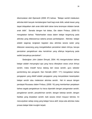 38
dikemukakan oleh Djamarah (2008: 67) bahwa: “Belajar sambil melakukan
aktivitas lebih banyak mendatangkan hasil bagi anak didik, sebab kesan yang
dapat didapatkan oleh anak didik lebih tahan lama tersimpan didalam benak
anak didik”. Senada dengan hal diatas, Gie dalam Firdaus, (2009:13)
mengatakan bahwa: ”Keberhasilan siswa dalam belajar tergantung pada
aktivitas yang dilakukannya selama proses pembelajaran. Aktivitas belajar
adalah segenap rangkaian kegiatan atau aktivitas secara sadar yang
dilakukan seseorang yang mengakibatkan perubahan dalam dirinya, berupa
perubahan pengetahuan atau kemahiran yang sifatnya tergantung pada
sedikit banyaknya perubahan”.
Sedangkan John (dalam Dimyati, 2004: 44) mengemukakan bahwa
belajar adalah menyangkut apa yang harus dikerjakan siswa untuk dirinya
sendiri, maka inisiatif harus datang dari siswa sendiri, guru sekedar
pembimbing dan pengarah. Dan Hamalik (2001: 171) mengatakan bahwa
pengajaran yang efektif adalah pengajaran yang menyediakan kesempatan
belajar sendiri atau melakukan aktivitas sendiri. Hal ini sesuai dengan
pendapat Rousseau dalam Firdaus, (2009: 16) yang memberikan penjelasan
bahwa segala pengetahuan itu harus diperoleh dengan pengamatan sendiri,
pengalaman sendiri, penyelidi-kan sendiri, dengan bekerja sendiri, dengan
fasilitas yang diciptakan sendiri, baik secara rohani maupun teknisis. Ini
menunjukkan setiap orang yang belajar harus aktif, tanpa ada aktivitas maka
proses belajar tidak mungkin terjadi.
 
