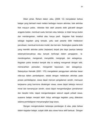 39
Dilain pihak, Rohani dalam Jaka, (2008: 12) menyatakan bahwa
belajar yang berhasil mesti melalui berbagai macam aktivitas, baik aktivitas
fisik maupun psikis. Aktivitas fisik ialah peserta didik giat-aktif dengan
anggota badan, membuat suatu bermain atau bekerja, ia tidak hanya duduk
dan mendengarkan, melihat atau hanya pasif. Kegiatan fisik tersebut
sebagai kegiatan yang tampak, yaitu saat peserta didik melakukan
percobaan, membuat kontruksi model, dan lain-lain. Sedangkan peserta didik
yang memiliki aktivitas psikis (kejiwaan) terjadi jika daya jiwanya bekerja
sebanyak-banyaknya atau banyak berfungsi dalam pengajaran. Ia
mendengarkan, mengamati, menyelidiki, mengingat, dan sebagainya.
Kegiatan psikis tersebut tampak bila ia sedang mengamati dengan teliti,
memecahkan persoalan, mengambil keputusan, dan sebagainya.
Selanjutnya Hamalik (2001: 175) mengatakan penggunaan aktivitas besar
nilai-nya dalam pembelajaran, sebab dengan melakukan aktivitas pada
proses pembelajaran, siswa dapat mencari pengalaman sendiri, memupuk
kerjasama yang harmonis dikalangan siswa, siswa dapat bekerja menurut
minat dan kemampuan sendiri, siswa dapat mengembangkan pemahaman
dan berpikir kritis, dapat mengembangkan seluruh aspek pribadi siswa,
suasana belajar menjadi lebih hidup sehingga kegiatan yang dilakukan
selama pembelajaran menyenangkan bagi siswa.
Dengan mengemukakan beberapa pandangan di atas, jelas bahwa
dalam kegiatan belajar, subjek didik atau siswa harus aktif berbuat. Dengan
 