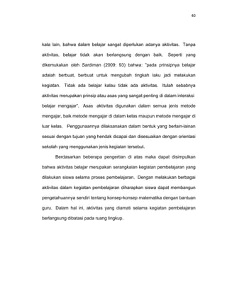 40
kata lain, bahwa dalam belajar sangat diperlukan adanya aktivitas. Tanpa
aktivitas, belajar tidak akan berlangsung dengan baik. Seperti yang
dikemukakan oleh Sardiman (2009: 93) bahwa: ”pada prinsipnya belajar
adalah berbuat, berbuat untuk mengubah tingkah laku jadi melakukan
kegiatan. Tidak ada belajar kalau tidak ada aktivitas. Itulah sebabnya
aktivitas merupakan prinsip atau asas yang sangat penting di dalam interaksi
belajar mengajar”. Asas aktivitas digunakan dalam semua jenis metode
mengajar, baik metode mengajar di dalam kelas maupun metode mengajar di
luar kelas. Penggunaannya dilaksanakan dalam bentuk yang berlain-lainan
sesuai dengan tujuan yang hendak dicapai dan disesuaikan dengan orientasi
sekolah yang menggunakan jenis kegiatan tersebut.
Berdasarkan beberapa pengertian di atas maka dapat disimpulkan
bahwa aktivitas belajar merupakan serangkaian kegiatan pembelajaran yang
dilakukan siswa selama proses pembelajaran. Dengan melakukan berbagai
aktivitas dalam kegiatan pembelajaran diharapkan siswa dapat membangun
pengetahuannya sendiri tentang konsep-konsep matematika dengan bantuan
guru. Dalam hal ini, aktivitas yang diamati selama kegiatan pembelajaran
berlangsung dibatasi pada ruang lingkup.
 