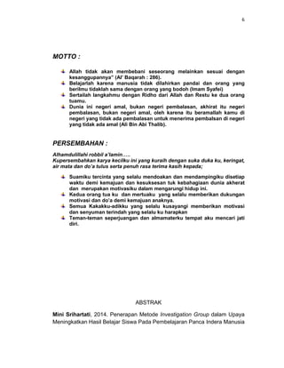 6
MOTTO :
Allah tidak akan membebani seseorang melainkan sesuai dengan
kesanggupannya” (Al’ Baqarah : 286).
Belajarlah karena manusia tidak dilahirkan pandai dan orang yang
berilmu tidaklah sama dengan orang yang bodoh (Imam Syafei)
Sertailah langkahmu dengan Ridho dari Allah dan Restu ke dua orang
tuamu.
Dunia ini negeri amal, bukan negeri pembalasan, akhirat itu negeri
pembalasan, bukan negeri amal, oleh karena itu beramallah kamu di
negeri yang tidak ada pembalasan untuk menerima pembalsan di negeri
yang tidak ada amal (Ali Bin Abi Thalib).
PERSEMBAHAN :
Alhamdulillahi robbil a’lamin…..
Kupersembahkan karya kecilku ini yang kuraih dengan suka duka ku, keringat,
air mata dan do’a tulus serta penuh rasa terima kasih kepada;
Suamiku tercinta yang selalu mendoakan dan mendampingiku disetiap
waktu demi kemajuan dan kesuksesan tuk kebahagiaan dunia akherat
dan merupakan motivasiku dalam mengarungi hidup ini.
Kedua orang tua ku dan mertuaku yang selalu memberikan dukungan
motivasi dan do’a demi kemajuan anaknya.
Semua Kakakku-adikku yang selalu kusayangi memberikan motivasi
dan senyuman terindah yang selalu ku harapkan
Teman-teman seperjuangan dan almamaterku tempat aku mencari jati
diri.
ABSTRAK
Mini Srihartati, 2014. Penerapan Metode Investigation Group dalam Upaya
Meningkatkan Hasil Belajar Siswa Pada Pembelajaran Panca Indera Manusia
 
