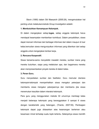 42
Slavin (1995) dalam Siti Maesaroh (2005:28), mengemukakan hal
penting untuk melakukanmetode Group Investigation adalah:
1. Membutuhkan Kemampuan Kelompok.
Di dalam mengerjakan setiap tugas, setiap anggota kelompok harus
mendapat kesempatan memberikan kontribusi. Dalam penyelidikan, siswa
dapat mencari informasi dari berbagai informasi dari dalam maupun di luar
kelas.kemudian siswa mengumpulkan informasi yang diberikan dari setiap
anggota untuk mengerjakan lembar kerja.
2. Rencana Kooperatif.
Siswa bersama-sama menyelidiki masalah mereka, sumber mana yang
mereka butuhkan, siapa yang melakukan apa, dan bagaimana mereka
akan mempresentasikan proyek mereka di dalam kelas.
3. Peran Guru.
Guru menyediakan sumber dan fasilitator. Guru memutar diantara
kelompok-kelompok memperhatikan siswa mengatur pekerjaan dan
membantu siswa mengatur pekerjaannya dan membantu jika siswa
menemukan kesulitan dalam interaksi kelompok.
Para guru yang menggunakan metode GI umumnya membagi kelas
menjadi beberapa kelompok yang beranggotakan 5 sampai 6 siswa
dengan karakteristik yang heterogen, (Trianto, 2007:59). Pembagian
kelompok dapat juga didasarkan atas kesenangan berteman atau
kesamaan minat terhadap suatu topik tertentu. Selanjutnya siswa memilih
 