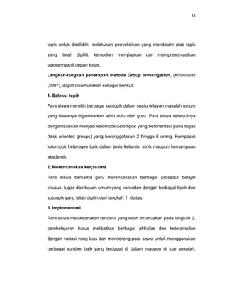 43
topik untuk diselidiki, melakukan penyelidikan yang mendalam atas topik
yang telah dipilih, kemudian menyiapkan dan mempresentasikan
laporannya di depan kelas.
Langkah-langkah penerapan metode Group Investigation, (Kiranawati
(2007), dapat dikemukakan sebagai berikut:
1. Seleksi topik
Para siswa memilih berbagai subtopik dalam suatu wilayah masalah umum
yang biasanya digambarkan lebih dulu oleh guru. Para siswa selanjutnya
diorganisasikan menjadi kelompok-kelompok yang berorientasi pada tugas
(task oriented groups) yang beranggotakan 2 hingga 6 orang. Komposisi
kelompok heterogen baik dalam jenis kelamin, etnik maupun kemampuan
akademik.
2. Merencanakan kerjasama
Para siswa bersama guru merencanakan berbagai prosedur belajar
khusus, tugas dan tujuan umum yang konsisten dengan berbagai topik dan
subtopik yang telah dipilih dari langkah 1 diatas.
3. Implementasi
Para siswa melaksanakan rencana yang telah dirumuskan pada langkah 2.
pembelajaran harus melibatkan berbagai aktivitas dan keterampilan
dengan variasi yang luas dan mendorong para siswa untuk menggunakan
berbagai sumber baik yang terdapat di dalam maupun di luar sekolah.
 