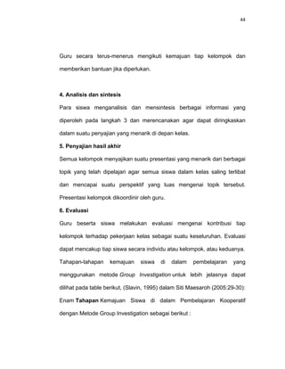 44
Guru secara terus-menerus mengikuti kemajuan tiap kelompok dan
memberikan bantuan jika diperlukan.
4. Analisis dan sintesis
Para siswa menganalisis dan mensintesis berbagai informasi yang
diperoleh pada langkah 3 dan merencanakan agar dapat diringkaskan
dalam suatu penyajian yang menarik di depan kelas.
5. Penyajian hasil akhir
Semua kelompok menyajikan suatu presentasi yang menarik dari berbagai
topik yang telah dipelajari agar semua siswa dalam kelas saling terlibat
dan mencapai suatu perspektif yang luas mengenai topik tersebut.
Presentasi kelompok dikoordinir oleh guru.
6. Evaluasi
Guru beserta siswa melakukan evaluasi mengenai kontribusi tiap
kelompok terhadap pekerjaan kelas sebagai suatu keseluruhan. Evaluasi
dapat mencakup tiap siswa secara individu atau kelompok, atau keduanya.
Tahapan-tahapan kemajuan siswa di dalam pembelajaran yang
menggunakan metode Group Investigation untuk lebih jelasnya dapat
dilihat pada table berikut, (Slavin, 1995) dalam Siti Maesaroh (2005:29-30):
Enam Tahapan Kemajuan Siswa di dalam Pembelajaran Kooperatif
dengan Metode Group Investigation sebagai berikut :
 